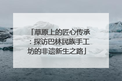 草原上的匠心传承：探访巴林民族手工坊的非遗新生之路