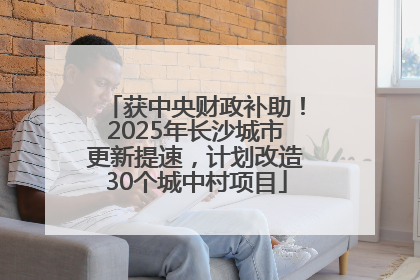 获中央财政补助！2025年长沙城市更新提速，计划改造30个城中村项目