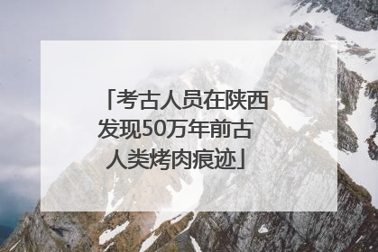 考古人员在陕西发现50万年前古人类烤肉痕迹