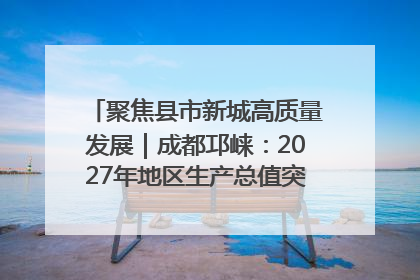 聚焦县市新城高质量发展｜成都邛崃：2027年地区生产总值突破550亿元、建成五百亿级园区