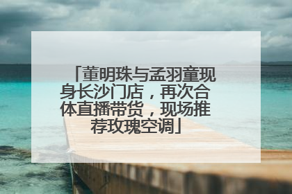 董明珠与孟羽童现身长沙门店，再次合体直播带货，现场推荐玫瑰空调