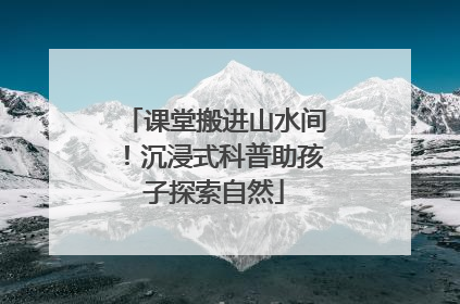 课堂搬进山水间！沉浸式科普助孩子探索自然