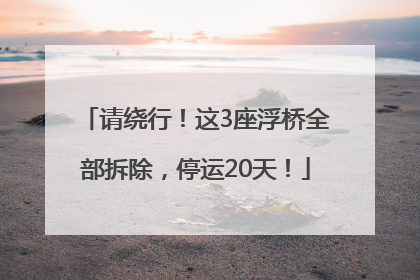 请绕行！这3座浮桥全部拆除，停运20天！