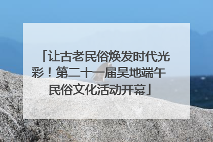 让古老民俗焕发时代光彩！第二十一届吴地端午民俗文化活动开幕