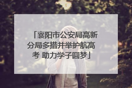 襄阳市公安局高新分局多措并举护航高考 助力学子圆梦