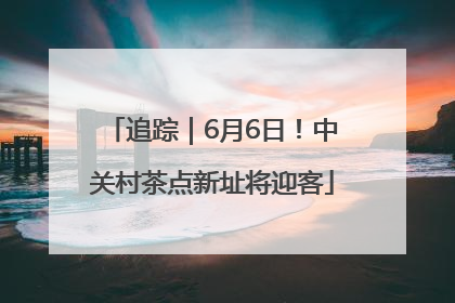 追踪｜6月6日！中关村茶点新址将迎客