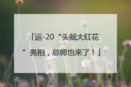 运-20“头戴大红花”亮相，总师也来了！