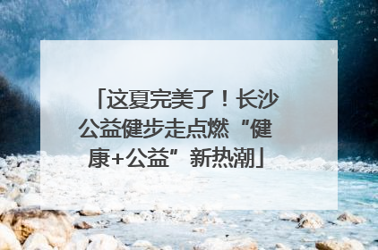 这夏完美了！长沙公益健步走点燃“健康+公益”新热潮
