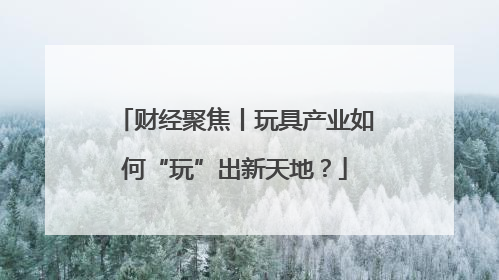 财经聚焦丨玩具产业如何“玩”出新天地？