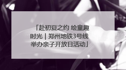 赴初夏之约 绘童趣时光｜郑州地铁3号线举办亲子开放日活动