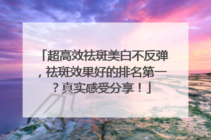 超高效祛斑美白不反弹，祛斑效果好的排名第一？真实感受分享！