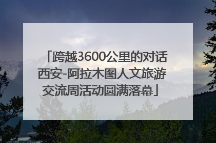 跨越3600公里的对话 西安-阿拉木图人文旅游交流周活动圆满落幕
