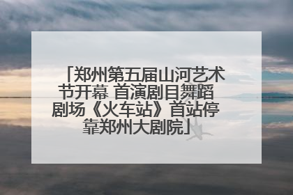 郑州第五届山河艺术节开幕 首演剧目舞蹈剧场《火车站》首站停靠郑州大剧院