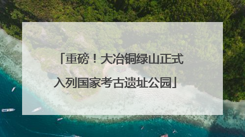 重磅！大冶铜绿山正式入列国家考古遗址公园