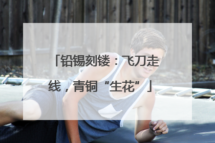 铅锡刻镂：飞刀走线，青铜“生花”