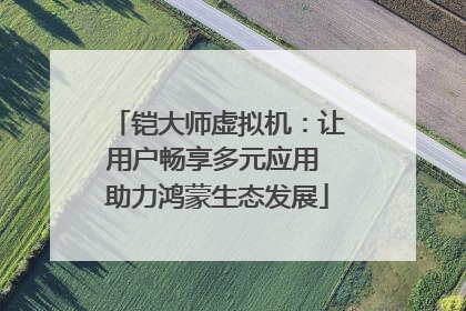 铠大师虚拟机：让用户畅享多元应用 助力鸿蒙生态发展