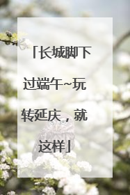 长城脚下过端午~玩转延庆，就这样