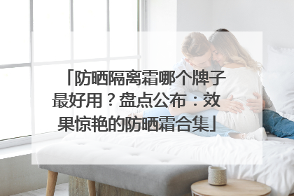 防晒隔离霜哪个牌子最好用？盘点公布：效果惊艳的防晒霜合集
