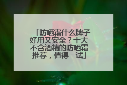 防晒霜什么牌子好用又安全？十大不含酒精的防晒霜推荐，值得一试