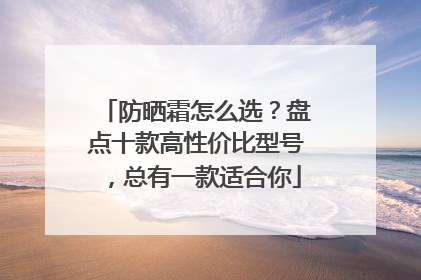 防晒霜怎么选？盘点十款高性价比型号，总有一款适合你