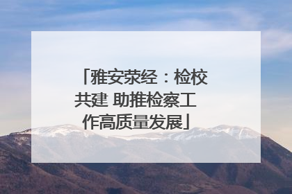 雅安荥经：检校共建 助推检察工作高质量发展