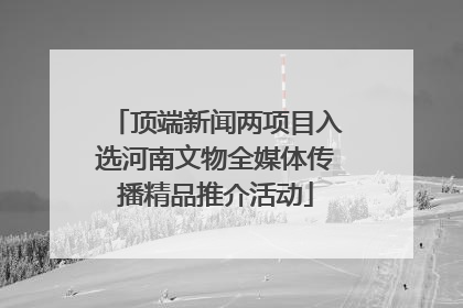 顶端新闻两项目入选河南文物全媒体传播精品推介活动