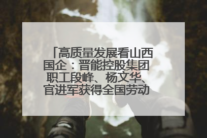 高质量发展看山西国企：晋能控股集团职工段峰、杨文华、官进军获得全国劳动模范荣誉称号