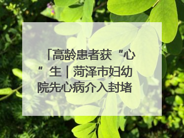 高龄患者获“心”生｜菏泽市妇幼院先心病介入封堵术实现技术突破