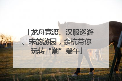 龙舟竞渡、汉服巡游、宋韵游园，余杭带你玩转“潮”端午