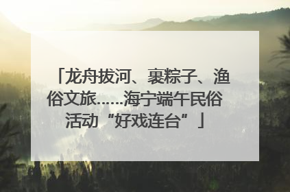 龙舟拔河、裹粽子、渔俗文旅……海宁端午民俗活动“好戏连台”