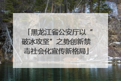 黑龙江省公安厅以“破冰攻坚”之势创新禁毒社会化宣传新格局