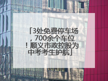 3处免费停车场，700余个车位！顺义市政控股为中考考生护航