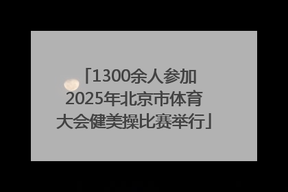 1300余人参加 2025年北京市体育大会健美操比赛举行