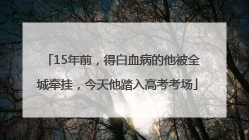 15年前，得白血病的他被全城牵挂，今天他踏入高考考场