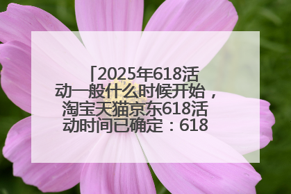 2025年618活动一般什么时候开始，淘宝天猫京东618活动时间已确定：618活动从5月13日开始到6月20日结束
