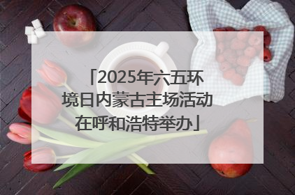 2025年六五环境日内蒙古主场活动在呼和浩特举办