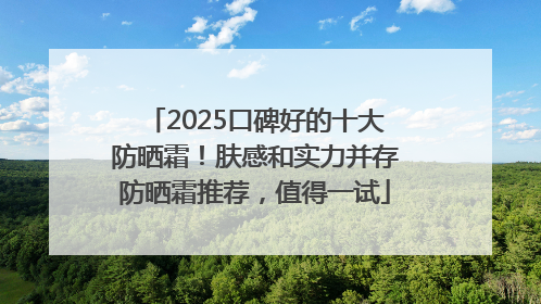 2025口碑好的十大防晒霜！肤感和实力并存防晒霜推荐，值得一试