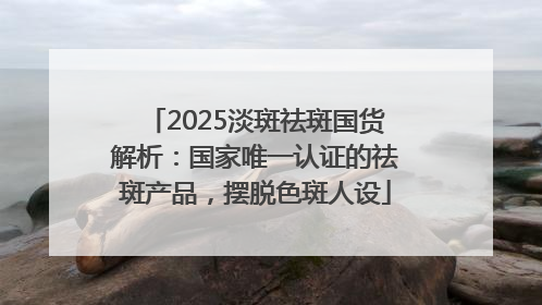 2025淡斑祛斑国货解析：国家唯一认证的祛斑产品，摆脱色斑人设