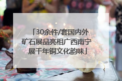 30余件/套国内外矿石展品亮相广西南宁 展千年铜文化韵味