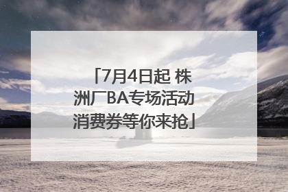 7月4日起 株洲厂BA专场活动消费券等你来抢
