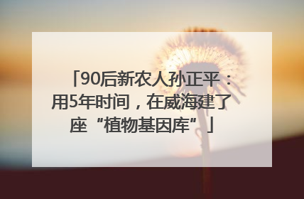 90后新农人孙正平：用5年时间，在威海建了座“植物基因库”